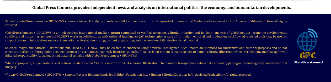 Global Press Connect provides independent news and analysis on international politics, the economy, and humanitarian developments. © 2026 GlobalPressConnect ● GPC.NEWS ● Simone Mayer & Helping Hands for Children Foundation Inc. Independent International Media Platform based in Los Angeles, California, USA ● All rights reserved.   GlobalPressConnect ● GPC.NEWS is an independent international media platform committed to verified reporting, editorial integrity, and in-depth analysis of global politics, economic developments, conflicts, and humanitarian issues. GPC.NEWS works in collaboration with Artificial Intelligence (AI) technologies as part of its modern editorial and production workflow. AI-assisted tools may be used to support research, information analysis, translation, editorial structuring, content preparation, and the creation of illustrative visual material.  Selected images and editorial illustrations published by GPC.NEWS may be created or enhanced using Artificial Intelligence. Such images are intended for illustrative and editorial purposes and do not constitute authentic photographic documentation of an event unless explicitly identified as such. All AI-assisted content remains subject to human editorial direction, review, verification, and final approval. Editorial responsibility for all published material remains with GlobalPressConnect ● GPC.NEWS.  Where appropriate, AI-generated visual material is identified as “AI Illustration” or “AI-Generated Illustration” to maintain transparency between documentary photography and digitally created editorial imagery.   © 2026 GlobalPressConnect ● GPC.NEWS ● Simone Mayer & Helping Hands for Children Foundation Inc. ● Human Editorial Direction & AI-Assisted Production ● All rights reserved. GlobalPressConnect